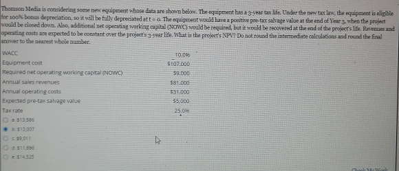 Thomson Media is considering some new equipment whose data are shown below. The equipment has a 3-year tax life. Under the new tax law, the equipment is eligible
for 100% bonus depreciation, so it will be fully depreciated att=0 The equipment would have a positive pre-tax salvage value at the end of Year 3, when the project
would be closed down. Also, additional net operating working capital (NOWC) would be required, but it would be recovered at the end of the project's life. Revenues and
operating costs are expected to be constant over the project's 3-year life. What is the project's NPV? Do not round the intermediate calculations and round the final
answer to the nearest whole number.
WACC 10.046
Equipment cost 5107,000
Required net operating working capital (NOWC) 59,000
Annual sales revenues $81,000
Annual operating costs $31.000
Expected pre-tax salvage value $5,000
Tax rate 25.0%
8. $13,586
6. $13,007
c. $9,011
d. $11,896
e. $14,525