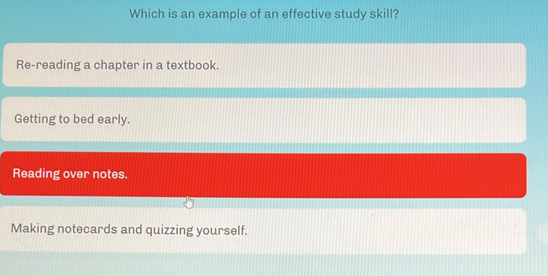 Which is an example of an effective study skill?
Re-reading a chapter in a textbook.
Getting to bed early.
Reading over notes.
Making notecards and quizzing yourself.