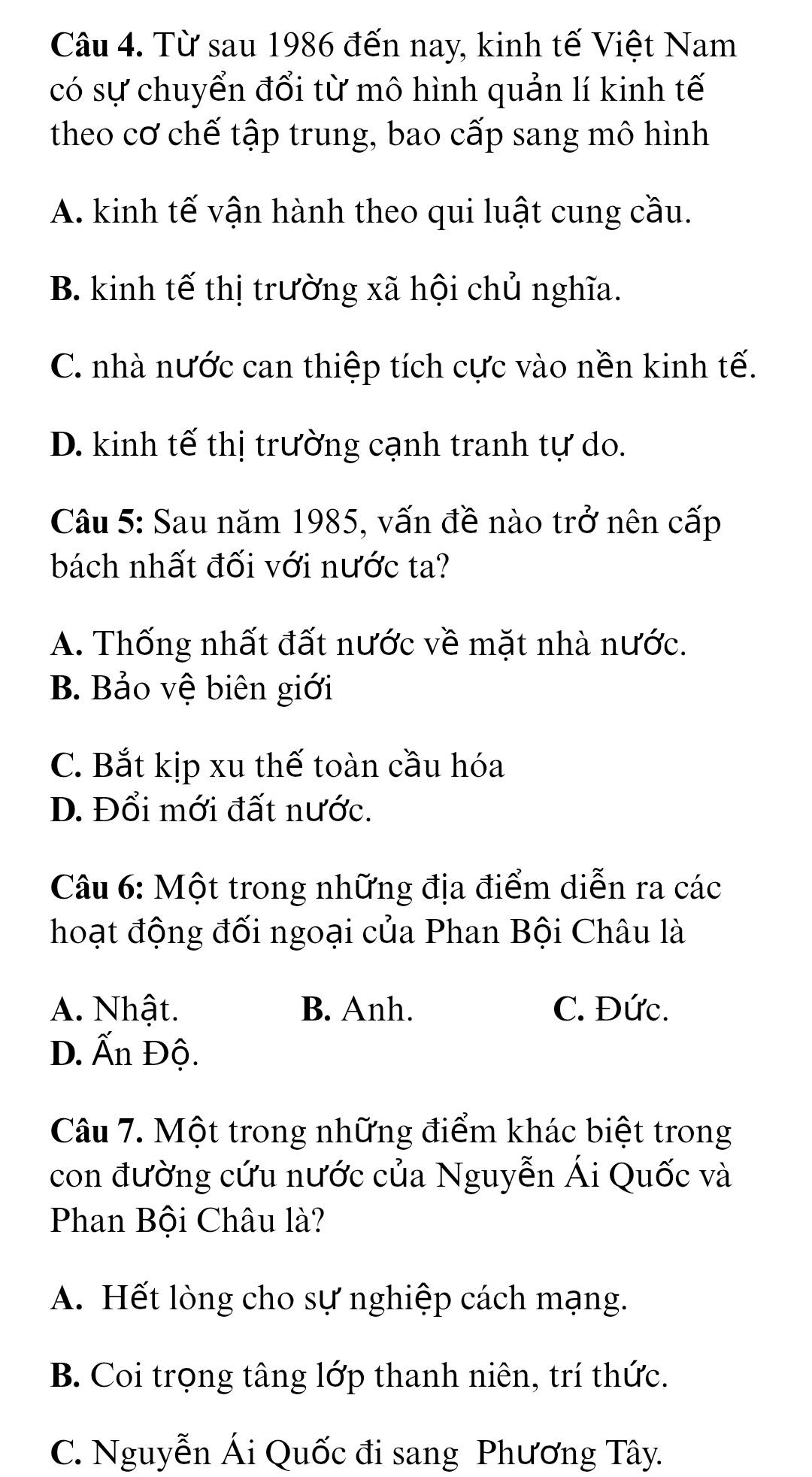 Từ sau 1986 đến nay, kinh tế Việt Nam
có sự chuyển đổi từ mô hình quản lí kinh tế
theo cơ chế tập trung, bao cấp sang mô hình
A. kinh tế vận hành theo qui luật cung cầu.
B. kinh tế thị trường xã hội chủ nghĩa.
C. nhà nước can thiệp tích cực vào nền kinh tế.
D. kinh tế thị trường cạnh tranh tự do.
Câu 5: Sau năm 1985, vấn đề nào trở nên cấp
bách nhất đối với nước ta?
A. Thống nhất đất nước về mặt nhà nước.
B. Bảo vệ biên giới
C. Bắt kịp xu thế toàn cầu hóa
D. Đổi mới đất nước.
Câu 6: Một trong những địa điểm diễn ra các
hoạt động đối ngoại của Phan Bội Châu là
A. Nhật. B. Anh. C. Đức.
D. Ấn Độ.
Câu 7. Một trong những điểm khác biệt trong
con đường cứu nước của Nguyễn Ái Quốc và
Phan Bội Châu là?
A. Hết lòng cho sự nghiệp cách mạng.
B. Coi trọng tâng lớp thanh niên, trí thức.
C. Nguyễn Ái Quốc đi sang Phương Tây.