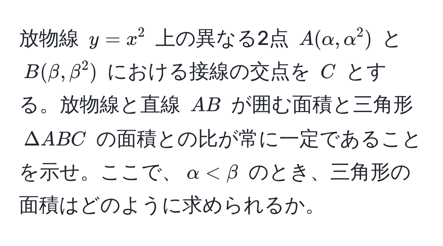 放物線 $y = x^2$ 上の異なる2点 $A(alpha, alpha^2)$ と $B(beta, beta^2)$ における接線の交点を $C$ とする。放物線と直線 $AB$ が囲む面積と三角形 $Delta ABC$ の面積との比が常に一定であることを示せ。ここで、$alpha < beta$ のとき、三角形の面積はどのように求められるか。