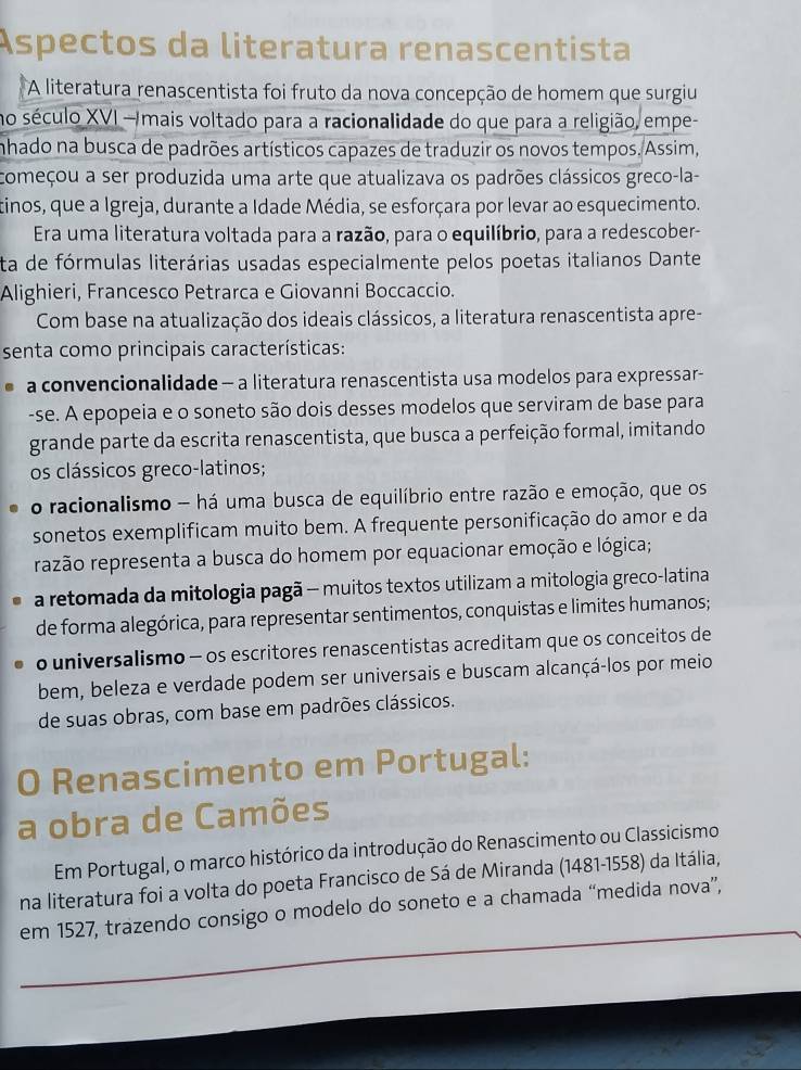 Aspectos da literatura renascentista
A literatura renascentista foi fruto da nova concepção de homem que surgiu
no século XVI —Imais voltado para a racionalidade do que para a religião, empe-
nhado na busca de padrões artísticos capazes de traduzir os novos tempos. Assim,
começou a ser produzida uma arte que atualizava os padrões clássicos greco-la-
tinos, que a Igreja, durante a Idade Média, se esforçara por levar ao esquecimento.
Era uma literatura voltada para a razão, para o equilíbrio, para a redescober-
ta de fórmulas literárias usadas especialmente pelos poetas italianos Dante
Alighieri, Francesco Petrarca e Giovanni Boccaccio.
Com base na atualização dos ideais clássicos, a literatura renascentista apre-
senta como principais características:
a convencionalidade - a literatura renascentista usa modelos para expressar-
-se. A epopeia e o soneto são dois desses modelos que serviram de base para
grande parte da escrita renascentista, que busca a perfeição formal, imitando
os clássicos greco-latinos;
o racionalismo - há uma busca de equilíbrio entre razão e emoção, que os
sonetos exemplificam muito bem. A frequente personificação do amor e da
razão representa a busca do homem por equacionar emoção e lógica;
a retomada da mitologia pagã - muitos textos utilizam a mitologia greco-latina
de forma alegórica, para representar sentimentos, conquistas e limites humanos;
o universalismo - os escritores renascentistas acreditam que os conceitos de
bem, beleza e verdade podem ser universais e buscam alcançá-los por meio
de suas obras, com base em padrões clássicos.
O Renascimento em Portugal:
a obra de Camões
Em Portugal, o marco histórico da introdução do Renascimento ou Classicismo
na literatura foi a volta do poeta Francisco de Sá de Miranda (1481-1558) da Itália,
em 1527, trazendo consigo o modelo do soneto e a chamada “medida nova”,