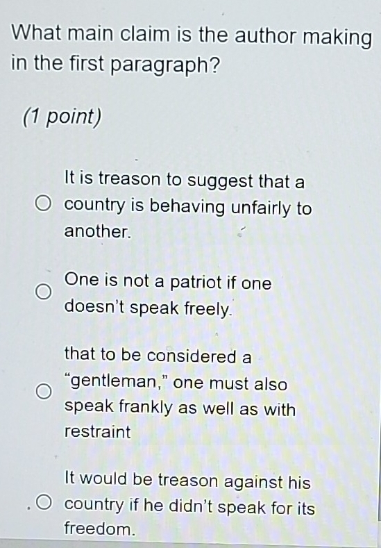 What main claim is the author making
in the first paragraph?
(1 point)
It is treason to suggest that a
country is behaving unfairly to
another.
One is not a patriot if one
doesn't speak freely.
that to be considered a
“gentleman,” one must also
speak frankly as well as with
restraint
It would be treason against his
country if he didn't speak for its
freedom.