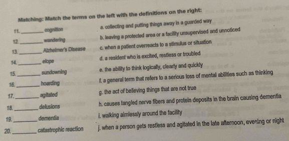 Matching: Match the terms on the left with the definitions on the right:
11. cognition a. collecting and putting things away in a guarded way
12._ , wandering b. leaving a protected area or a facility unsupervised and unnoticed
13. _Alzheimer's Disease c. when a patient overreacts to a stimulus or situation
14._ _elope d. a resident who is excited, restless or troubled
15. sundowning e. the ability to think logically, clearly and quickly
16 __hoarding f, a general term that refers to a serious loss of mental abilities such as thinking
17. agitated g. the act of believing things that are not true
18._ _delusions h. causes tangled nerve fibers and protein deposits in the brain causing dementia
19. dementia i. walking aimlessly around the facility
20._ _catastrophic reaction j. when a person gets restless and agitated in the late afternoon, evening or night