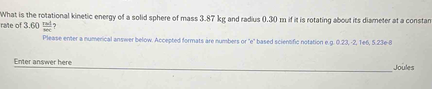 What is the rotational kinetic energy of a solid sphere of mass 3.87 kg and radius 0.30 m if it is rotating about its diameter at a constan 
rate of 3.60 rad/sec   7 
Please enter a numerical answer below. Accepted formats are numbers or 'e' based scientific notation e.g. 0.23, -2, 1e6, 5.23e -8
Enter answer here 
_ 
Joules