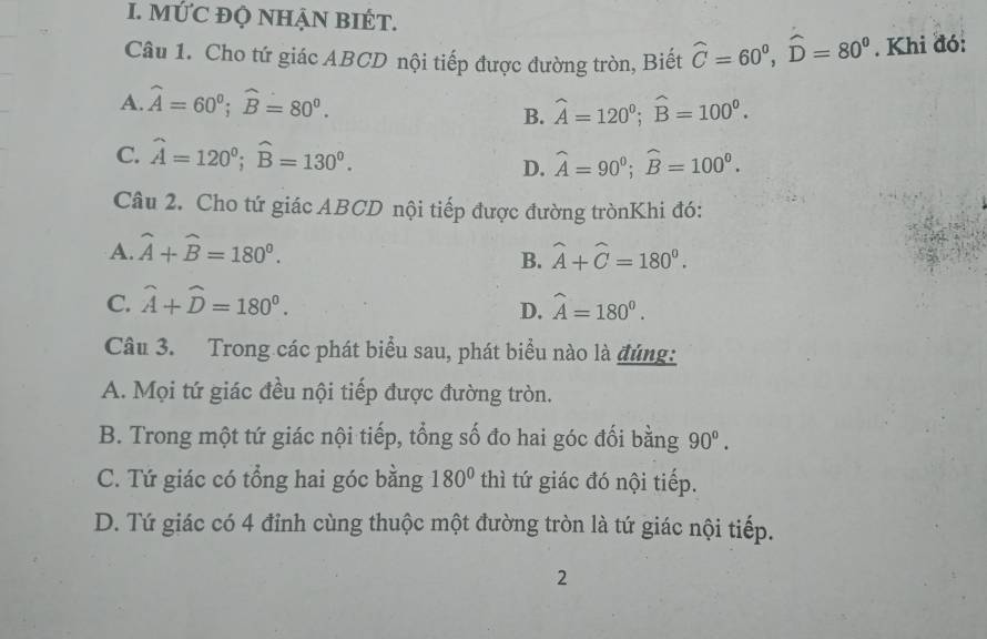 MỨC ĐQ NHẠN BIÉT.
Câu 1. Cho tứ giác ABCD nội tiếp được đường tròn, Biết widehat C=60^0, widehat D=80^0. Khi đó:
A. widehat A=60^0; widehat B=80^0. widehat A=120^0; widehat B=100^0. 
B.
C. widehat A=120°; widehat B=130^0.
D. widehat A=90^0; widehat B=100^0. 
Câu 2. Cho tứ giác ABCD nội tiếp được đường trònKhi đó:
A. widehat A+widehat B=180^0. widehat A+widehat C=180^0. 
B.
C. widehat A+widehat D=180^0. widehat A=180^0. 
D.
Câu 3. Trong các phát biểu sau, phát biểu nào là đúng:
A. Mọi tứ giác đều nội tiếp được đường tròn.
B. Trong một tứ giác nội tiếp, tổng số đo hai góc đối bằng 90°.
C. Tứ giác có tổng hai góc bằng 180° thì tứ giác đó nội tiếp.
D. Tứ giác có 4 đỉnh cùng thuộc một đường tròn là tứ giác nội tiếp.
2