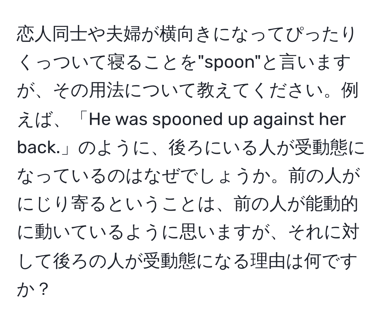 恋人同士や夫婦が横向きになってぴったりくっついて寝ることを"spoon"と言いますが、その用法について教えてください。例えば、「He was spooned up against her back.」のように、後ろにいる人が受動態になっているのはなぜでしょうか。前の人がにじり寄るということは、前の人が能動的に動いているように思いますが、それに対して後ろの人が受動態になる理由は何ですか？