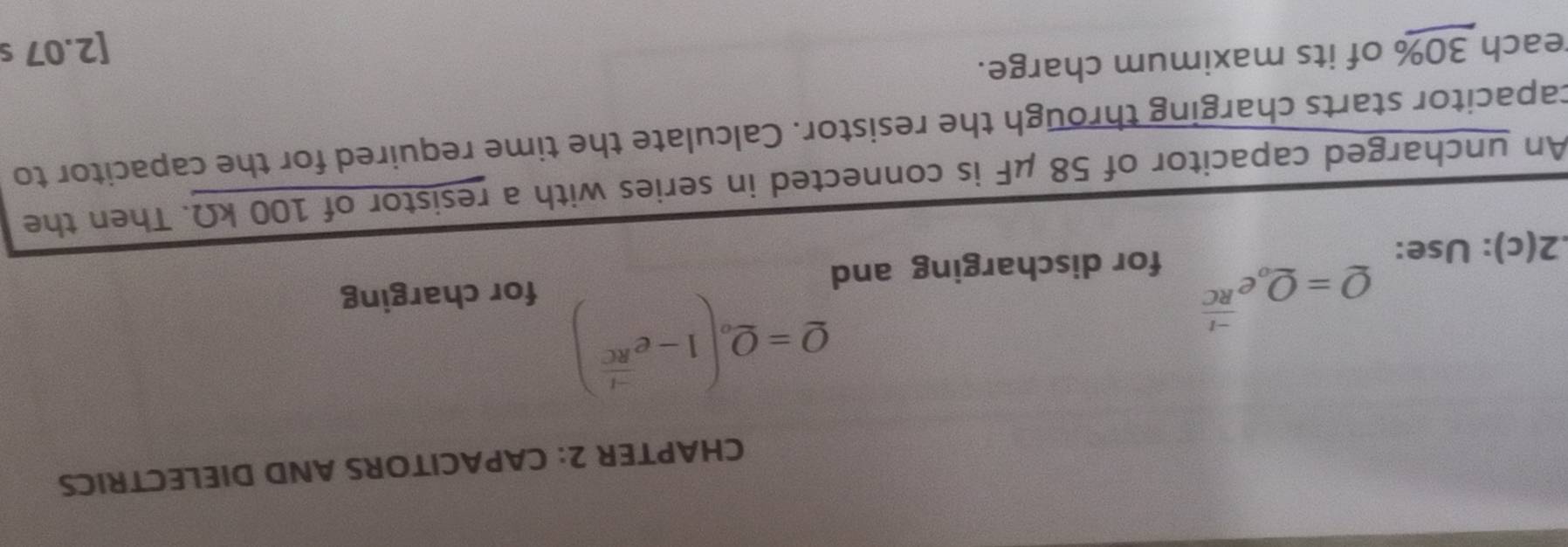 CHAPTER 2: CAPACITORS AND DIELECTRICS
Q=Q_oe^(frac -t)RC
Q=Q_o(1-e^(frac -t)RC)
for charging 
.2(c): Use: for discharging and 
An uncharged capacitor of 58 μF is connected in series with a resistor of 100 kΩ. Then the 
capacitor starts charging through the resistor. Calculate the time required for the capacitor to 
reach 30% of its maximum charge. 
[2.07 s