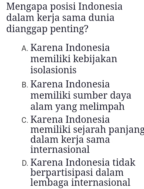 Mengapa posisi Indonesia
dalam kerja sama dunia
dianggap penting?
A. Karena Indonesia
memiliki kebijakan
isolasionis
B. Karena Indonesia
memiliki sumber daya
alam yang melimpah
c. Karena Indonesia
memiliki sejarah panjang
dalam kerja sama
internasional
D. Karena Indonesia tidak
berpartisipasi dalam
lembaga internasional