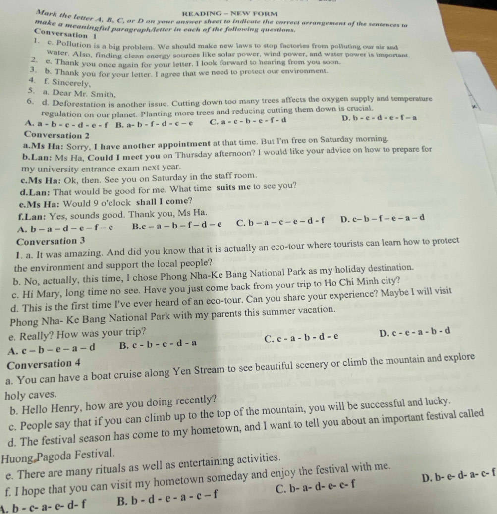 READING - NEW FORM
Mark the letter A, B, C, or D on your answer sheet to indicate the correct arrangement of the sentences to
make a meaningful paragraph/letter in each of the following questions.
Conversation 1
1. c. Pollution is a big problem. We should make new laws to stop factories from polluting our air and
water. Also, finding clean energy sources like solar power, wind power, and water power is important.
2. e. Thank you once again for your letter, I look forward to hearing from you soon.
3. b. Thank you for your letter. I agree that we need to protect our environment
4. f. Sincerely,
5. a. Dear Mr. Smith,
6. d. Deforestation is another issue. Cutting down too many trees affects the oxygen supply and temperature
regulation on our planet. Planting more trees and reducing cutting them down is crucial. +
A. a-b-c-d-e-f B. a-b-f-d-c-e C. a-c-b-e-f-d
D. b-c-d-e-f-a
Conversation 2
a.Ms Ha: Sorry, I have another appointment at that time. But I'm free on Saturday morning.
b.Lan: Ms Ha, Could I meet you on Thursday afternoon? I would like your advice on how to prepare for
my university entrance exam next year.
c.Ms Ha: Ok, then. See you on Saturday in the staff room.
d.Lan: That would be good for me. What time suits me to see you?
e.Ms Ha: Would 9 o'clock shall I come?
f.Lan: Yes, sounds good. Thank you, Ms Ha.
A. b-a-d-e-f-c B. c-a-b-f-d-e C. b-a-c-e-d-f D. c-b-f-e-a-d
Conversation 3
1. a. It was amazing. And did you know that it is actually an eco-tour where tourists can learn how to protect
the environment and support the local people?
b. No, actually, this time, I chose Phong Nha-Ke Bang National Park as my holiday destination.
c. Hi Mary, long time no see. Have you just come back from your trip to Ho Chi Minh city?
d. This is the first time I've ever heard of an eco-tour. Can you share your experience? Maybe I will visit
Phong Nha- Ke Bang National Park with my parents this summer vacation.
e. Really? How was your trip?
A. c-b-e-a-d B. c-b-e-d-a C. c-a-b-d-e D. c-e-a-b-d
Conversation 4
a. You can have a boat cruise along Yen Stream to see beautiful scenery or climb the mountain and explore
holy caves.
b. Hello Henry, how are you doing recently?
c. People say that if you can climb up to the top of the mountain, you will be successful and lucky.
d. The festival season has come to my hometown, and I want to tell you about an important festival called
Huong Pagoda Festival.
e. There are many rituals as well as entertaining activities.
D. b-e-d-a-c-f
f. I hope that you can visit my hometown someday and enjoy the festival with me.
C. b-a-d-e-c-f
A. b-c-a-e-d-f B. b-d-e-a-c-f