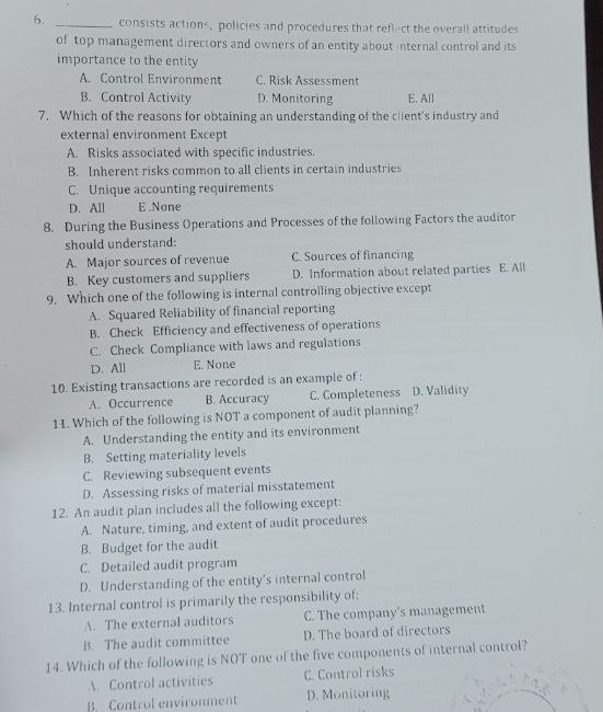 consists actions, policies and procedures that reflect the overall attitudes
of top management directors and owners of an entity about internal control and its
importance to the entity
A. Control Environment C. Risk Assessment
B. Control Activity D. Monitoring E. All
7. Which of the reasons for obtaining an understanding of the client's industry and
external environment Except
A. Risks associated with specific industries.
B. Inherent risks common to all clients in certain industries
C. Unique accounting requirements
D. All E .None
8. During the Business Operations and Processes of the following Factors the auditor
should understand:
A. Major sources of revenue C. Sources of financing
B. Key customers and suppliers D. Information about related parties E. All
9. Which one of the following is internal controlling objective except
A. Squared Reliability of financial reporting
B. Check Efficiency and effectiveness of operations
C. Check Compliance with laws and regulations
D. All E. None
10. Existing transactions are recorded is an example of :
A. Occurrence B. Accuracy C. Completeness D. Validity
11. Which of the following is NOT a component of audit planning?
A. Understanding the entity and its environment
B. Setting materiality levels
C. Reviewing subsequent events
D. Assessing risks of material misstatement
12. An audit plan includes all the following except:
A. Nature, timing, and extent of audit procedures
B. Budget for the audit
C. Detailed audit program
D. Understanding of the entity's internal control
13. Internal control is primarily the responsibility of:
A. The external auditors C. The company's management
B. The audit committee D. The board of directors
14. Which of the following is NOT one of the five components of internal control?
A. Control activities C. Control risks
B. Control environment D. Monitoring