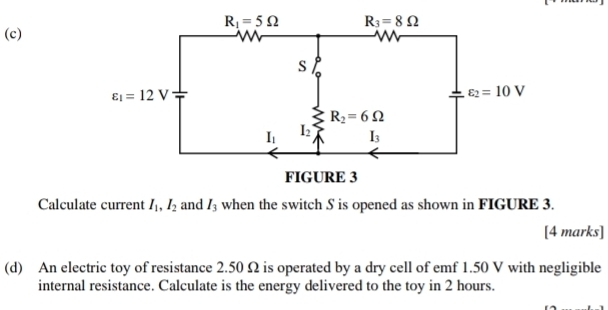 Calculate current I_1,I_2 and I_3 when the switch S is opened as shown in FIGURE 3.
[4 marks]
(d) An electric toy of resistance 2.50 Ω is operated by a dry cell of emf 1.50 V with negligible
internal resistance. Calculate is the energy delivered to the toy in 2 hours.