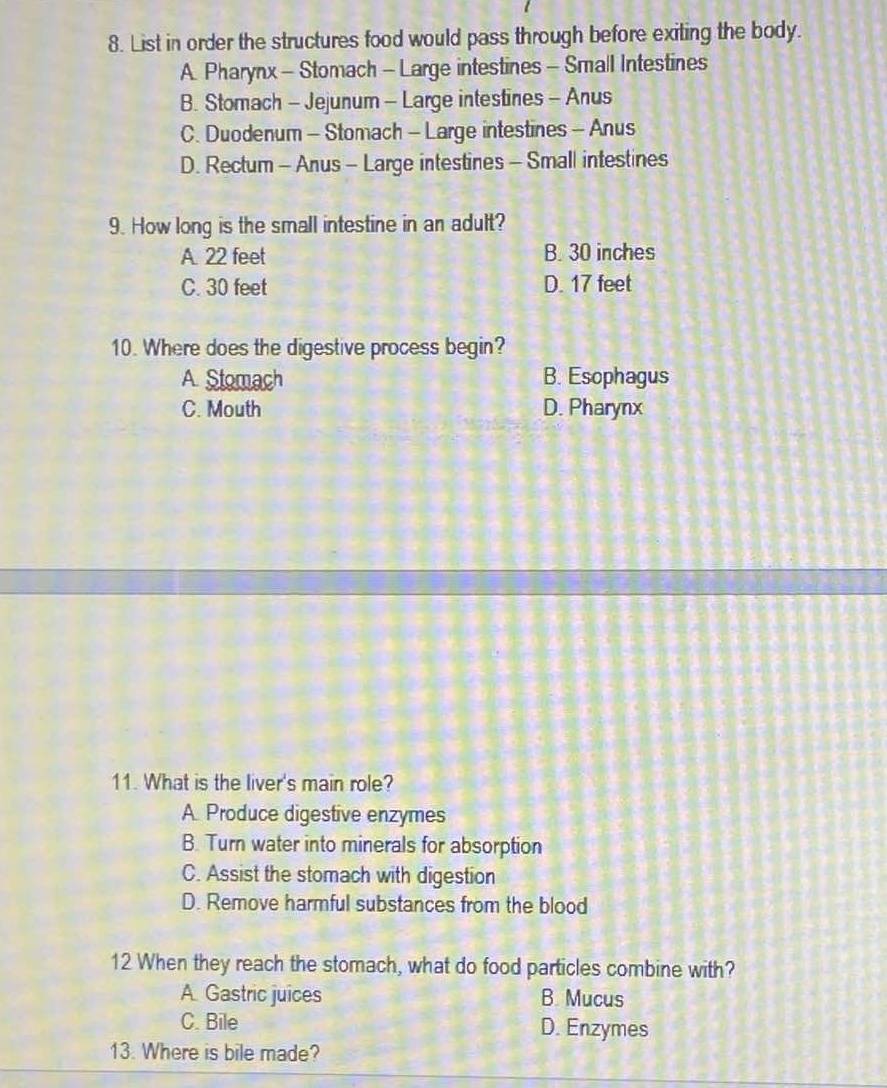 List in order the structures food would pass through before exiting the body.
A. Pharynx - Stomach - Large intestines - Small Intestines
B. Stomach - Jejunum - Large intestines - Anus
C. Duodenum - Stomach - Large intestines - Anus
D. Rectum - Anus - Large intestines - Small intestines
9. How long is the small intestine in an adult?
A. 22 feet B. 30 inches
C. 30 feet D. 17 feet
10. Where does the digestive process begin?
A. Stomach B. Esophagus
C. Mouth D. Pharynx
11. What is the liver's main role?
A. Produce digestive enzymes
B. Turn water into minerals for absorption
C. Assist the stomach with digestion
D. Remove harmful substances from the blood
12 When they reach the stomach, what do food particles combine with?
A. Gastric juices B. Mucus
C. Bile D. Enzymes
13. Where is bile made?