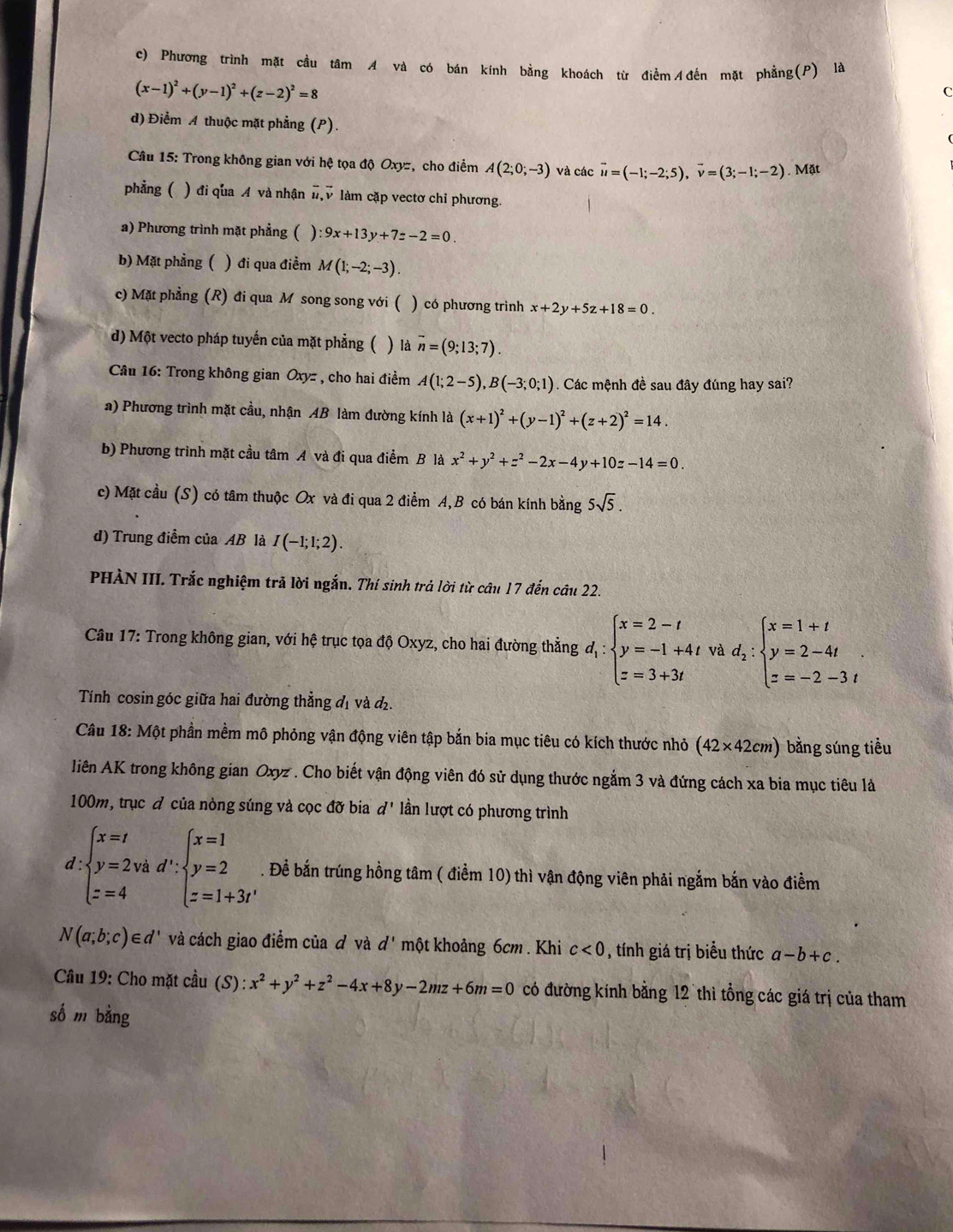 c) Phương trình mặt cầu tâm A và có bán kính bằng khoách từ điểm Ađến mặt phẳng(P) là
(x-1)^2+(y-1)^2+(z-2)^2=8
C
d) Điểm A thuộc mặt phẳng (P).
*  Câu 15: Trong không gian với hệ tọa độ Oxyz, cho điểm A(2;0;-3) và các vector u=(-1;-2;5),vector v=(3;-1;-2). Mặt
phẳng ( ) đi qua A và nhận vector u,vector v * làm cặp vectơ chỉ phương.
a) Phương trình mặt phẳng ( ) :9x+13y+7z-2=0.
b) Mặt phẳng ( ) đi qua điểm M(1;-2;-3).
c) Mặt phẳng (R) đi qua M song song với ( ) có phương trình x+2y+5z+18=0.
d) Một vecto pháp tuyến của mặt phẳng (  là overline n=(9;13;7).
Câu 16: Trong không gian Oxyz , cho hai điểm A(1;2-5),B(-3;0;1). Các mệnh đề sau đây đúng hay sai?
a) Phương trình mặt cầu, nhận AB làm đường kính là (x+1)^2+(y-1)^2+(z+2)^2=14.
b) Phương trình mặt cầu tâm A và đi qua điểm B là x^2+y^2+z^2-2x-4y+10z-14=0.
c) Mặt cầu (S) có tâm thuộc Ox và đi qua 2 điểm A,B có bán kính bằng 5sqrt(5).
d) Trung điểm của AB là I(-1;1;2).
PHÀN III. Trắc nghiệm trả lời ngắn. Thí sinh trả lời từ câu 17 đến câu 22.
Câu 17: Trong không gian, với hệ trục tọa độ Oxyz, cho hai đường thẳng d_1:beginarrayl x=2-t y=-1+4t z=3+3tendarray. và d_2:beginarrayl x=1+t y=2-4t z=-2-3tendarray. .
Tính cosin góc giữa hai đường thẳng đị và đị.
Câu 18: Một phần mềm mô phỏng vận động viên tập bắn bia mục tiêu có kích thước nhỏ (42* 42cm) bằng súng tiểu
liên AK trong không gian Oxyz . Cho biết vận động viên đó sử dụng thước ngắm 3 và đứng cách xa bia mục tiêu là
100m, trục đ của nòng súng và cọc đỡ bia d' lần lượt có phương trình
. Đề bắn trúng hồng tâm ( điểm 10) thì vận động viên phải ngắm bắn vào điểm
N(a;b;c)∈ d' và cách giao điểm của đ và d' một khoảng 6cm . Khi c<0</tex> , tính giá trị biểu thức a-b+c.
Cu 19: Cho mặt cầu (S) :x^2+y^2+z^2-4x+8y-2mz+6m=0 có đường kính bằng 12 thì tổng các giá trị của tham
số m bằng