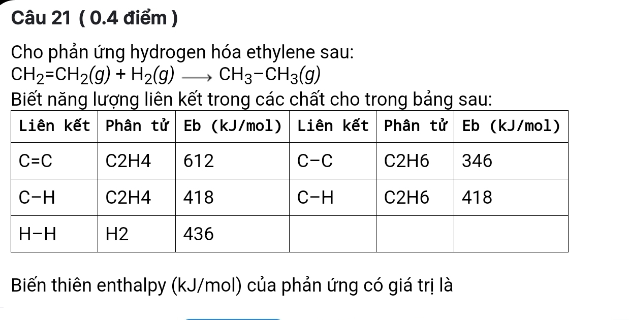 Cho phản ứng hydrogen hóa ethylene sau:
CH_2=CH_2(g)+H_2(g)to CH_3-CH_3(g)
Biết năng lượng liên kết trong các chất cho trong bảng sau:
Biến thiên enthalpy (kJ/mol) của phản ứng có giá trị là