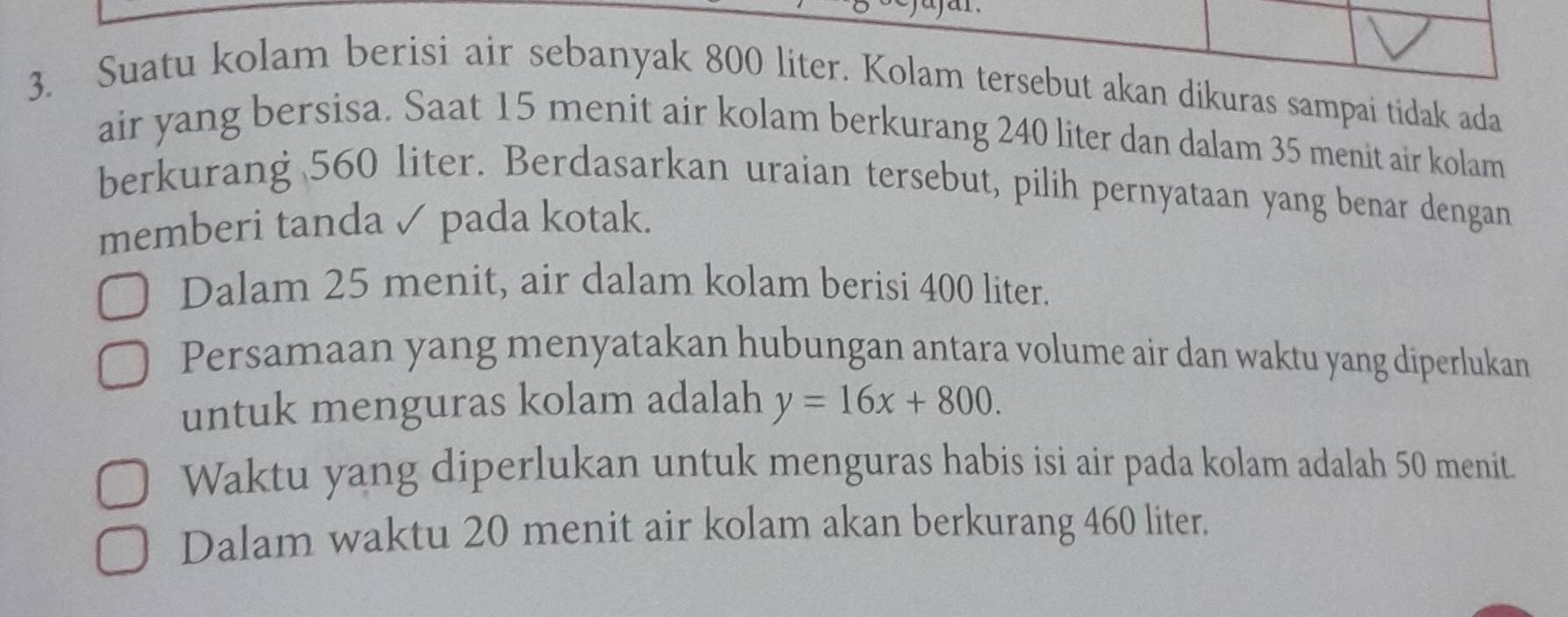 Suatu kolam berisi air sebanyak 800 liter. Kolam tersebut akan dikuras sampai tidak ada 
air yang bersisa. Saat 15 menit air kolam berkurang 240 liter dan dalam 35 menit air kolam 
berkurang 560 liter. Berdasarkan uraian tersebut, pilih pernyataan yang benar dengan 
memberi tanda ✓ pada kotak. 
Dalam 25 menit, air dalam kolam berisi 400 liter. 
Persamaan yang menyatakan hubungan antara volume air dan waktu yang diperlukan 
untuk menguras kolam adalah y=16x+800. 
Waktu yang diperlukan untuk menguras habis isi air pada kolam adalah 50 menit. 
Dalam waktu 20 menit air kolam akan berkurang 460 liter.