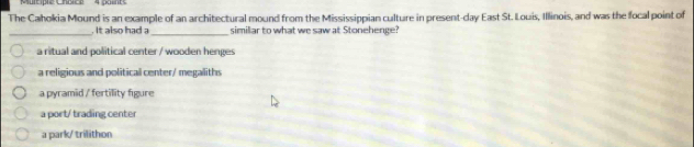 Multiple Chbice 4 points
The Cahokia Mound is an example of an architectural mound from the Mississippian culture in present-day East St. Louis, Illinois, and was the focal point of
_. It also had a_ similar to what we saw at Stonehenge?
a ritual and political center / wooden henges
a religious and political center/ megaliths
a pyramid / fertility figure
a port/ trading center
a park/ trilithon