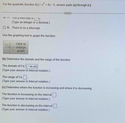 For the quadratic function f(x)=x^2+4x-5 , answer parts (a) through (c) 
m e y -inercept is - 5
(Type an integer or a decimal.) 
B. There is no y-intercept 
Use the graphing tool to graph the function. 
Click to 
enlarge 
graph 
(b) Determine the domain and the range of the function. 
The domain of f is (-∈fty ,∈fty )
(Type your answer in interval notation.) 
The range of f is □. 
(Type your answer in interval notation.) 
(c) Determine where the function is increasing and where it is decreasing. 
The function is increasing on the interval □
(Type your answer in interval notation.) 
The function is decreasing on the interval □. 
(Type your answer in interval notation.)