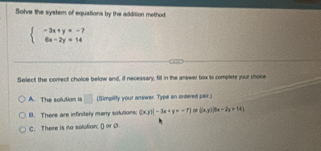 Solve the system of equations by the addition method.
beginarrayl -3x+y=-7 6x-2y=14endarray.
Select the correct choice below and, if necessary, fill in the answer box to complete your choice
A. The solution is □ (Simplity your answer. Type an ordered pair.)
B. There are infinitely many solutions;  (x,y)|-3x+y=-7 ar ((x,y)|6x-2y=14).
C. There is no solution; () or Ø