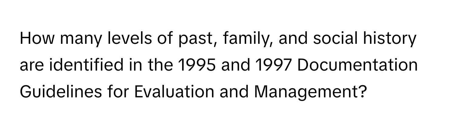 How many levels of past, family, and social history are identified in the 1995 and 1997 Documentation Guidelines for Evaluation and Management?