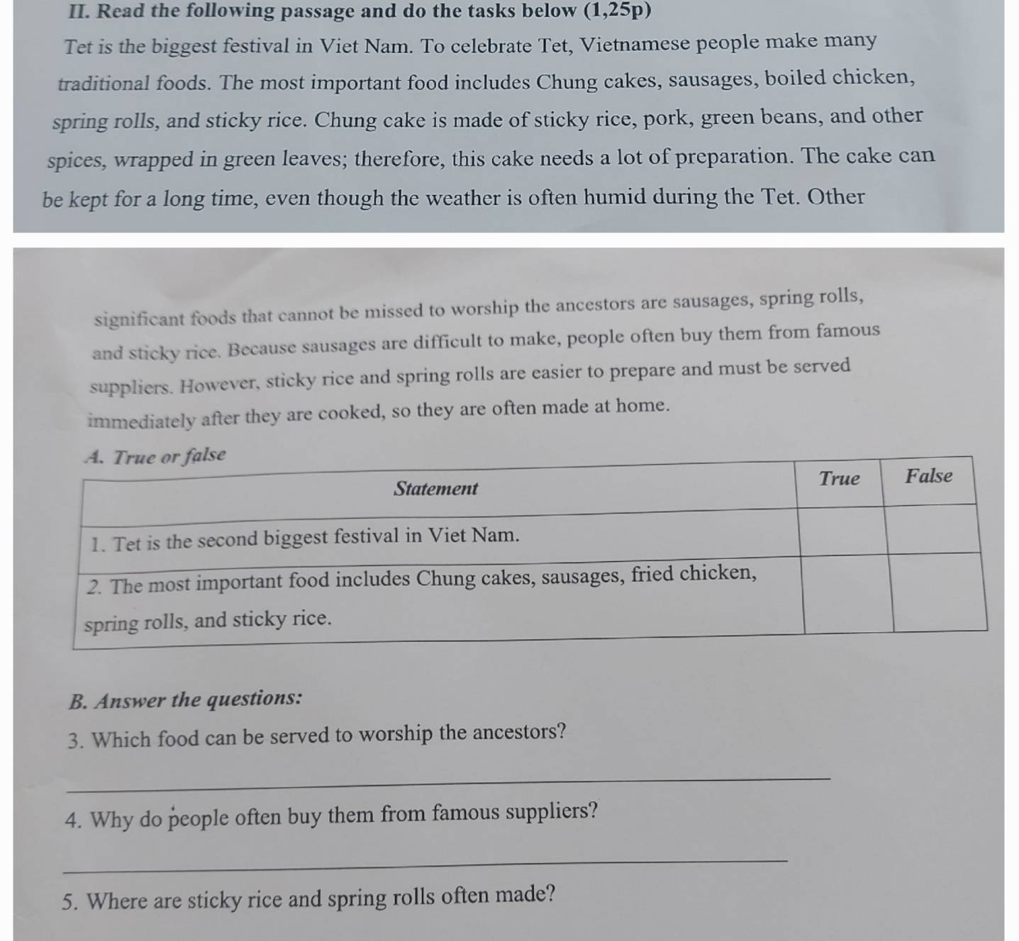 Read the following passage and do the tasks below (1,25p) 
Tet is the biggest festival in Viet Nam. To celebrate Tet, Vietnamese people make many 
traditional foods. The most important food includes Chung cakes, sausages, boiled chicken, 
spring rolls, and sticky rice. Chung cake is made of sticky rice, pork, green beans, and other 
spices, wrapped in green leaves; therefore, this cake needs a lot of preparation. The cake can 
be kept for a long time, even though the weather is often humid during the Tet. Other 
significant foods that cannot be missed to worship the ancestors are sausages, spring rolls, 
and sticky rice. Because sausages are difficult to make, people often buy them from famous 
suppliers. However, sticky rice and spring rolls are easier to prepare and must be served 
immediately after they are cooked, so they are often made at home. 
B. Answer the questions: 
3. Which food can be served to worship the ancestors? 
_ 
4. Why do people often buy them from famous suppliers? 
_ 
5. Where are sticky rice and spring rolls often made?