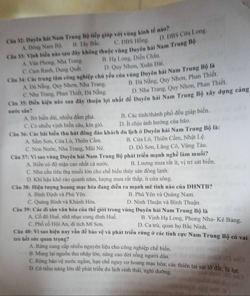 D. ĐBS Cửu Long.
Câu 32: Duyên hải Nam Trung Bộ tiếp giáp với vùng kinh tế nào?
A. Đông Nam Bộ. B. Tây Bắc. C. ĐBS Hồng.
Câu 33: Vịnh biển nào sau đây không thuộc vùng Duyên hải Nam Trung Bộ
A. Văn Phong, Nha Trang. B. Hạ Long, Diễn Châu.
C. Cam Ranh, Dung Quất. D. Quy Nhơn, Xuân Đài.
Câu 34: Các trung tâm công nghiệp chủ yếu của vùng Duyên hải Nam Trung Bộ là
A. Đà Nẵng, Quy Nhơn, Nha Trang. B. Đà Nẵng, Quy Nhơn, Phan Thiết.
C. Nha Trang, Phan Thiết, Đà Nẵng. D. Nha Trang, Quy Nhơn, Phan Thiết.
Câu 35: Điều kiện nào sau đây thuận lợi nhất đề Duyên hải Nam Trung Bộ xây dựng cảng
nước sân?
A. Bờ biển dài, nhiều đầm phá. B. Các tỉnh/thành phố đều giáp biển.
C. Có nhiều vịnh biển sâu, kín gió. D. Ít chịu ảnh hưởng của bão.
Câu 36: Các bãi biển thu hút đông đảo khách du lịch ở Duyên hải Nam Trung Bộ là:
A. Sầm Sơn, Cửa Lò, Thiên Cầm. B. Cửa Lò, Thiên Cầm, Nhật Lệ.
C. Non Nước, Nha Trang, Mũi Né. D. Đồ Sơn, Lăng Cô, Vũng Tàu.
Câu 37: Vì sao vùng Duyên hải Nam Trung Bộ phát triển mạnh nghề làm muối?
A. Biển có độ mặn cao nhất cả nước. B. Lượng mưa rất ít, vị trí sát biển.
C. Nhu cầu tiêu thụ muối lớn cho chế biến thủy sản đông lạnh.
D. Khí hậu khô ráo quanh năm, lượng mưa rất thấp, ít cửa sông.
Câu 38: Hiện tượng hoang mạc hóa đang diễn ra mạnh mẽ tỉnh nào của DHNTB?
A. Bình Định và Phủ Yên. B. Phú Yên và Quảng Nam.
C. Quảng Bình và Khánh Hòa, D. Ninh Thuận và Bình Thuận.
Câu 39: Các di sản văn hóa của thế giới trong vùng Duyên hải Nam Trung Bộ là
A. Cổ đô Huế, nhã nhạc cung đình Huế. B. Vịnh Hạ Long, Phong Nha- Kẻ Bàng.
C. Phố cổ Hội An, di tích Mĩ Sơn. D. Ca trù, quan họ Bắc Ninh.
Câu 40: Vì sao hiện nay vấn đề bão vệ và phát triển rừng ở các tỉnh cực Nam Trung Bộ có vai
trò hết sức quan trọng?
A. Rừng cung cấp nhiều nguyên liệu cho công nghiệp chế biến.
B. Mang lại nguồn thu nhập lớn, nâng cao đời sống người dân.
C. Rừng bảo vệ nước ngằm, hạn chế nguy cơ hoang mạc hóa; các thiên tai sạt lờ đất, lũ lụt.
D. Có tiểm năng lớn để phát triển du lịch sinh thái, nghỉ dưỡng.