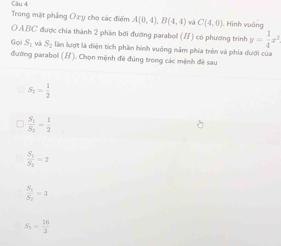 Trong mặt phẳng Oxy cho các điểm A(0,4), B(4,4) và C(4,0). Hình vuông
OABC được chia thành 2 phần bởi đường parabol (H) có phương trình y= 1/4 x^2. 
Gọi S_1 và S_2 lần lượt là diện tích phần hình vuông nằm phía trên và phía dưới của
đường parabol (H). Chọn mệnh đề đúng trong các mệnh đề sau
S_2= 1/2 
frac S_1S_2= 1/2 
frac S_1S_2=2
frac S_1S_2=3
S_2= 16/3 