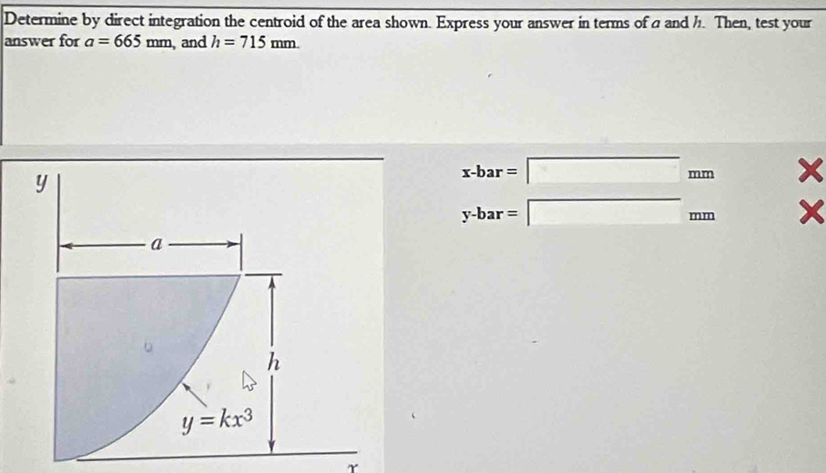 Determine by direct integration the centroid of the area shown. Express your answer in terms of a and h. Then, test your
answer for a=665mm , and h=715mm.
x-bar=□ mm x
y-bar=□ mm x