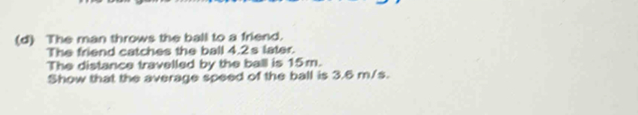 The man throws the ball to a friend. 
The friend catches the ball 4.2s later. 
The distance travelled by the ball is 15m. 
Show that the average speed of the ball is 3.6 m/s.