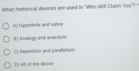 What rhetorical devices are used in "Who Will Claim You"? *
A) Hyperbole and satire
B) Analogy and anecdote
C) Repetition and parallelism
D) All of the above