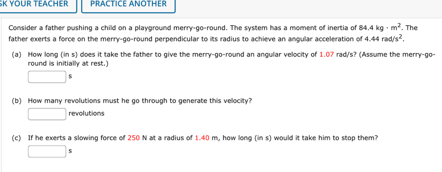 YOUR TEACHER PRACTICE ANOTHER 
Consider a father pushing a child on a playground merry-go-round. The system has a moment of inertia of 84.4kg· m^2. The 
father exerts a force on the merry-go-round perpendicular to its radius to achieve an angular acceleration of 4.44rad/s^2. 
(a) How long (in s) does it take the father to give the merry-go-round an angular velocity of 1.07 rad/s? (Assume the merry-go- 
round is initially at rest.)
□ s
(b) How many revolutions must he go through to generate this velocity? 
revolutions 
(c) If he exerts a slowing force of 250 N at a radius of 1.40 m, how long (in s) would it take him to stop them? 
|s