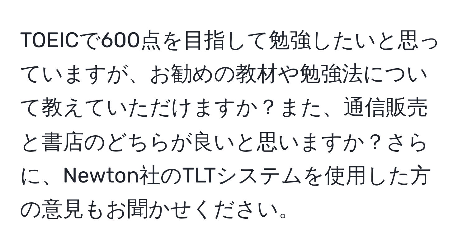 TOEICで600点を目指して勉強したいと思っていますが、お勧めの教材や勉強法について教えていただけますか？また、通信販売と書店のどちらが良いと思いますか？さらに、Newton社のTLTシステムを使用した方の意見もお聞かせください。