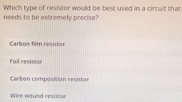 Which type of resistor would be best used in a circuit that
needs to be extremely precise?
Carbon film resistor
Foil resistor
Carbon composition resistor
Wire wound resistor