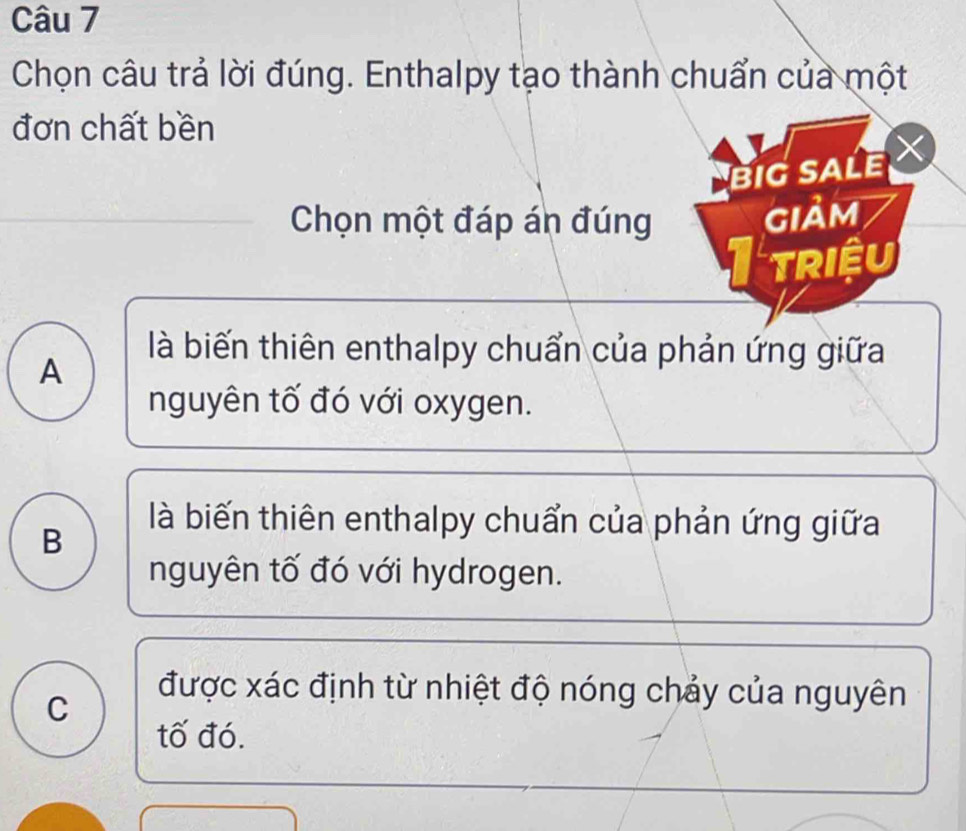 Chọn câu trả lời đúng. Enthalpy tạo thành chuẩn của một
đơn chất bền
BIG SALE X
Chọn một đáp án đúng gIảm
I triệu
A
là biến thiên enthalpy chuẩn của phản ứng giữa
nguyên tố đó với oxygen.
B
là biến thiên enthalpy chuẩn của phản ứng giữa
nguyên tố đó với hydrogen.
C
được xác định từ nhiệt độ nóng chảy của nguyên
tố đó.