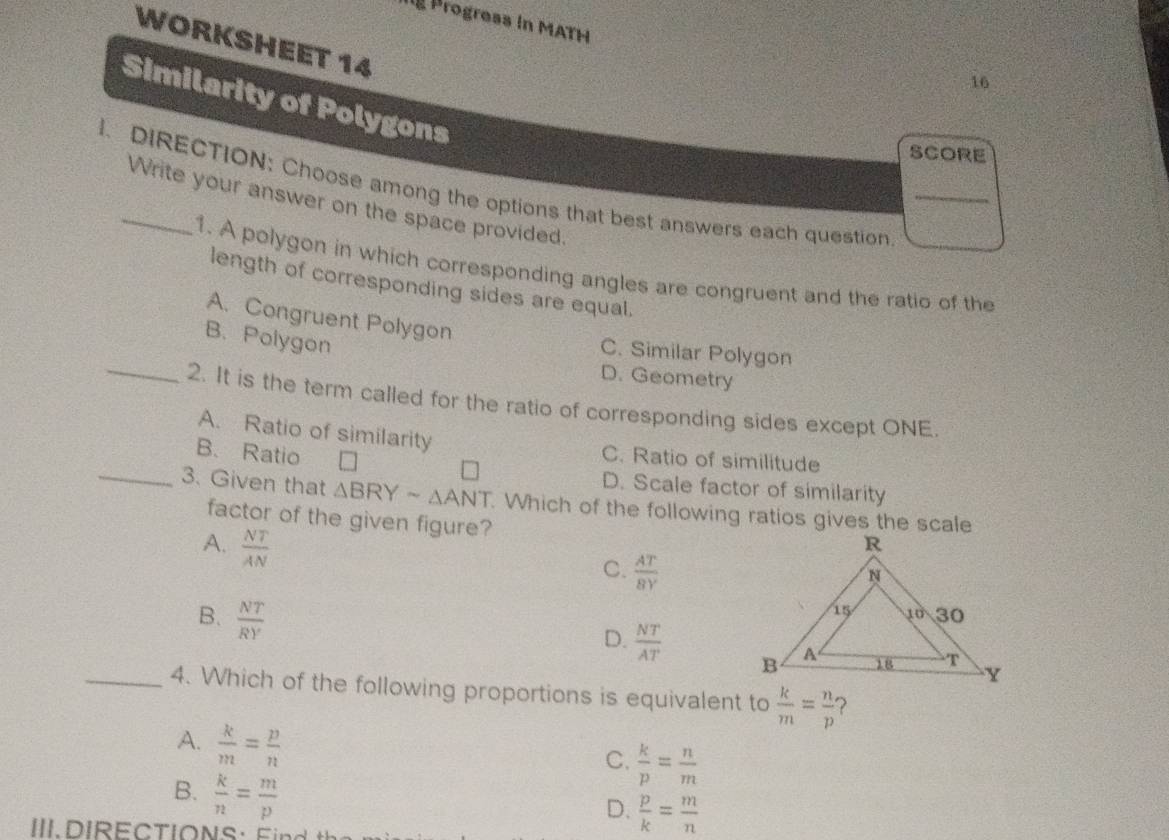 Progress in MATH
WORKSHEET 14
16
Similarity of Polygons
SCORE
I. DIRECTION: Choose among the options that best answers each question
Write your answer on the space provided.
1. A polygon in which corresponding angles are congruent and the ratio of the
length of corresponding sides are equal.
A. Congruent Polygon
_
B. Polygon
C. Similar Polygon
D. Geometry
2. It is the term called for the ratio of corresponding sides except ONE.
A. Ratio of similarity C. Ratio of similitude
B. Ratio
D. Scale factor of similarity
_3. Given that △ BRYsim △ ANT. Which of the following ratios gives the scale
factor of the given figure?
A.  NT/AN 
C.  AT/8Y 
B.  NT/RY 
D.  NT/AT 
_4. Which of the following proportions is equivalent to  k/m = n/p  ?
A.  k/m = p/n 
C.  k/p = n/m 
B.  k/n = m/p 
D.  p/k = m/n 