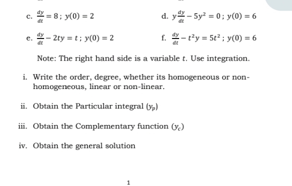  dy/dt =8; y(0)=2 y dy/dt -5y^2=0; y(0)=6
d. 
e.  dy/dt -2ty=t; y(0)=2 f.  dy/dt -t^2y=5t^2; y(0)=6
Note: The right hand side is a variable t. Use integration. 
i. Write the order, degree, whether its homogeneous or non- 
homogeneous, linear or non-linear. 
ii. Obtain the Particular integral (y_p)
iii. Obtain the Complementary function (y_c)
iv. Obtain the general solution 
1