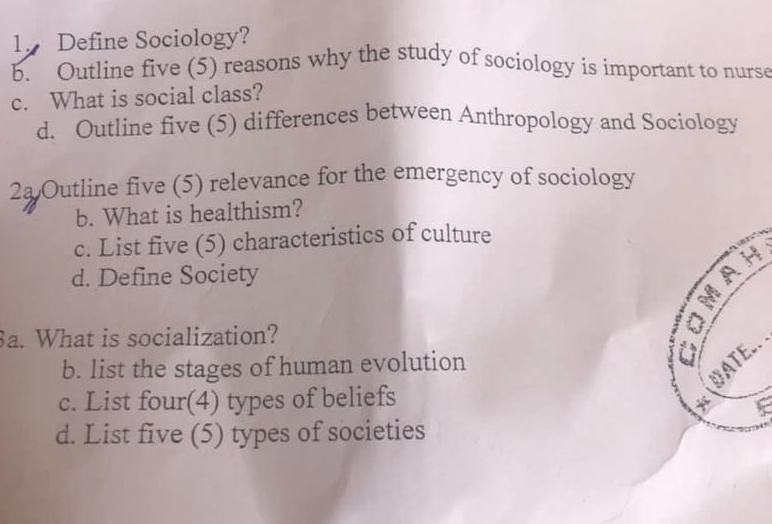 Define Sociology? 
b. Outline five (5) reasons why the study of sociology is important to nurse 
c. What is social class? 
d. Outline five (5) differences between Anthropology and Sociology 
2a Outline five (5) relevance for the emergency of sociology 
b. What is healthism? 
c. List five (5) characteristics of culture 
d. Define Society 
a. What is socialization? 
b. list the stages of human evolution 

c. List four(4) types of beliefs 
d. List five (5) types of societies