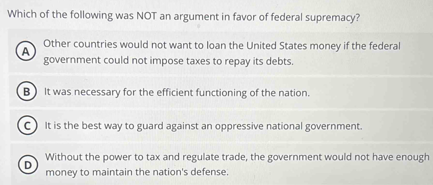 Which of the following was NOT an argument in favor of federal supremacy?
Other countries would not want to loan the United States money if the federal
A
government could not impose taxes to repay its debts.
B It was necessary for the efficient functioning of the nation.
C) It is the best way to guard against an oppressive national government.
Without the power to tax and regulate trade, the government would not have enough
D
money to maintain the nation's defense.