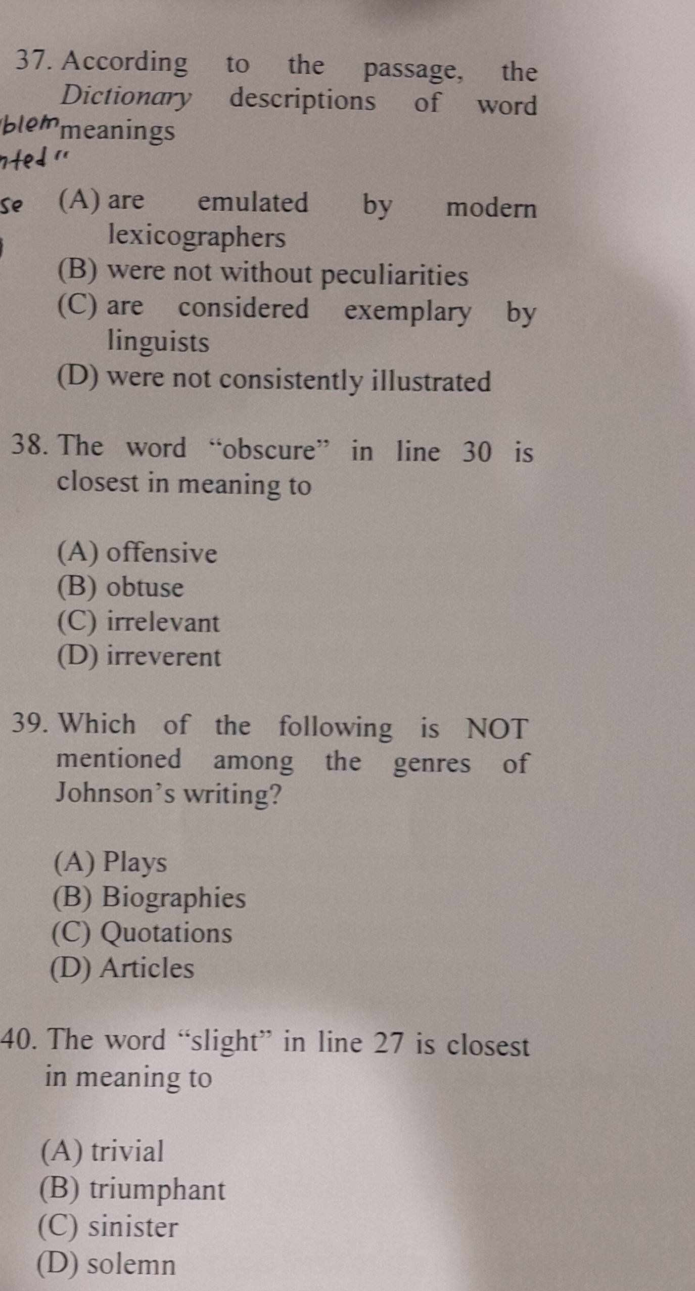 According to the passage, the
Dictionary descriptions of word
meanings
(A) are emulated by modern
lexicographers
(B) were not without peculiarities
(C) are considered exemplary by
linguists
(D) were not consistently illustrated
38. The word “obscure” in line 30 is
closest in meaning to
(A) offensive
(B) obtuse
(C) irrelevant
(D) irreverent
39. Which of the following is NOT
mentioned among the genres of
Johnson’s writing?
(A) Plays
(B) Biographies
(C) Quotations
(D) Articles
40. The word “slight” in line 27 is closest
in meaning to
(A) trivial
(B) triumphant
(C) sinister
(D) solemn