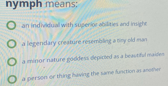 nymph means:
an individual with superior abilities and insight
a legendary creature resembling a tiny old man
a minor nature goddess depicted as a beautiful maiden
a person or thing having the same function as another