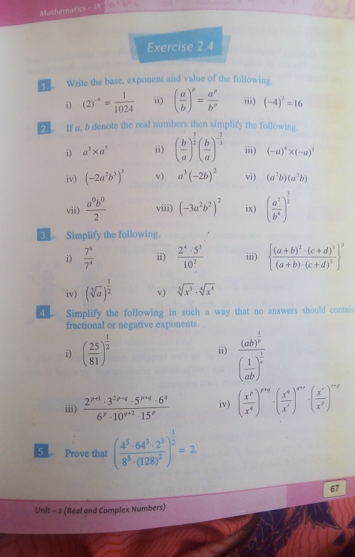 Mathematics - IX a+b=c
Exercise 2.4
Write the base, exponent and value of the following.
i) (2)^-9= 1/1024  ii) ( a/b )^p= a^p/b^p  iii) (-4)^2=16
If a, b denote the real numbers then simplify the following
i) a^3* a^5 ii) ( b/a )^ 3/2 ( b/a )^- 2/3  iii) (-a)^4* (-a)^3
iv) (-2a^2b^3)^3 v) a^3(-2b)^2 vi) (a^2b)(a^2b)
vii)  a^0b^0/2  viii) (-3a^2b^2)^2 ix) ( a^2/b^4 )^ 3/2 
Simplify the following.
i)  7^6/7^4  ii)  2^4· 5^3/10^2  iii)  frac (a+b)^2· (c+d)^3(a+b)· (c+d)^2 ^3
iv) (sqrt[3](a))^ 1/2  v) sqrt[5](x^5)· sqrt[4](x^4)
4、 Simplify the following in such a way that no answers should contain
fractional or negative exponents.
i) ( 25/81 )^ 1/2  ii) frac (ab)^ 1/3 ( 1/ab )^ 1/4 
iii)  (2^(p+1)· 3^(2p-q)· 5^(p+q)· 6^q)/6^p· 10^(q+2)· 15^p  iv) ( x^p/x^q )^p+q· ( x^q/x^r )^q+r· ( x^r/x^p )^r-p
5. Prove that (frac 4^5· 64^3· 2^38^5· (128)^2)^ 1/2 =2
67
Unit - 2 (Real and Complex Numbers)