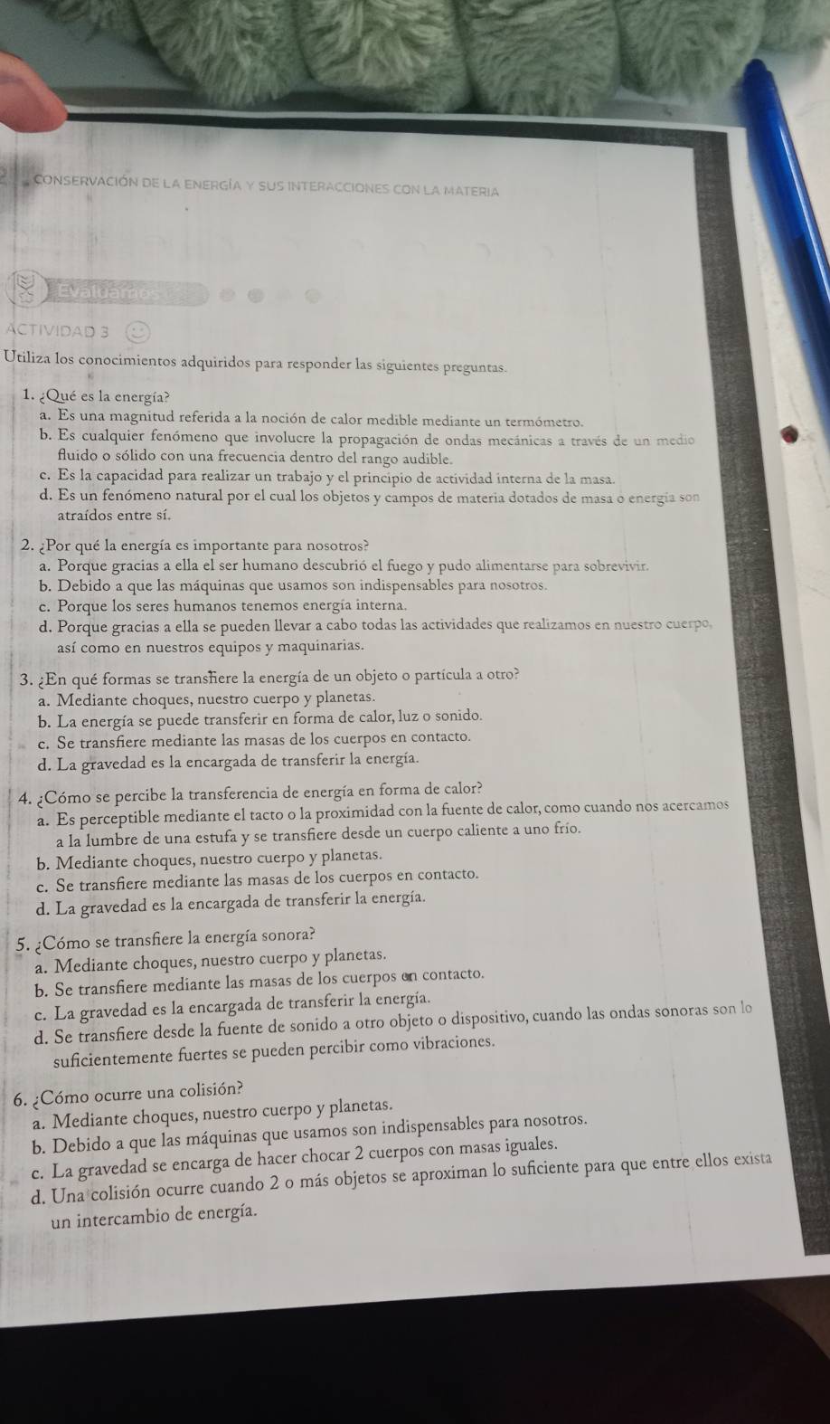 CONSERVACIÓN DE LA ENERGÍA Y SUS INTERACCIONES CON LA MATERIA
Evaluamo
ACTIVIDAD 3
Utiliza los conocimientos adquiridos para responder las siguientes preguntas.
1. ¿Qué es la energía?
a. Es una magnitud referida a la noción de calor medible mediante un termómetro.
b. Es cualquier fenómeno que involucre la propagación de ondas mecánicas a través de un medio
fluido o sólido con una frecuencia dentro del rango audible.
c. Es la capacidad para realizar un trabajo y el principio de actividad interna de la masa.
d. Es un fenómeno natural por el cual los objetos y campos de materia dotados de masa o energía son
atraídos entre sí.
2. ¿Por qué la energía es importante para nosotros?
a. Porque gracias a ella el ser humano descubrió el fuego y pudo alimentarse para sobrevivir.
b. Debido a que las máquinas que usamos son indispensables para nosotros.
c. Porque los seres humanos tenemos energía interna.
d. Porque gracias a ella se pueden llevar a cabo todas las actividades que realizamos en nuestro cuerpo,
así como en nuestros equipos y maquinarias.
3. ¿En qué formas se transhere la energía de un objeto o partícula a otro?
a. Mediante choques, nuestro cuerpo y planetas.
b. La energía se puede transferir en forma de calor, luz o sonido.
c. Se transfiere mediante las masas de los cuerpos en contacto.
d. La gravedad es la encargada de transferir la energía.
4. ¿Cómo se percibe la transferencia de energía en forma de calor?
a. Es perceptible mediante el tacto o la proximidad con la fuente de calor, como cuando nos acercamos
a la lumbre de una estufa y se transfiere desde un cuerpo caliente a uno frío.
b. Mediante choques, nuestro cuerpo y planetas.
c. Se transfiere mediante las masas de los cuerpos en contacto.
d. La gravedad es la encargada de transferir la energía.
5. ¿Cómo se transfiere la energía sonora?
a. Mediante choques, nuestro cuerpo y planetas.
b. Se transfiere mediante las masas de los cuerpos on contacto.
c. La gravedad es la encargada de transferir la energía.
d. Se transfiere desde la fuente de sonido a otro objeto o dispositivo, cuando las ondas sonoras son lo
suficientemente fuertes se pueden percibir como vibraciones.
6. ¿Cómo ocurre una colisión?
a. Mediante choques, nuestro cuerpo y planetas.
b. Debido a que las máquinas que usamos son indispensables para nosotros.
c. La gravedad se encarga de hacer chocar 2 cuerpos con masas iguales.
d. Una colisión ocurre cuando 2 o más objetos se aproximan lo suficiente para que entre ellos exista
un intercambio de energía.