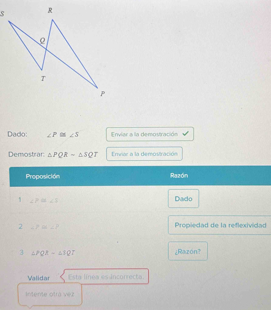 Dado: ∠ P≌ ∠ S Enviar a la demostración 
Demostrar: △ PQRsim △ SQT Enviar a la demostración 
Proposición Razón 
1 ∠ P≌ ∠ S
Dado 
2 ∠ P≌ ∠ P
Propiedad de la reflexividad 
3 △ PQRsim △ SQT ¿Razón? 
Validar Esta línea es incorrecta. 
Intente otra vez