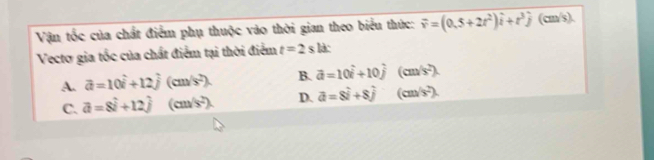 Vận tốc của chất điểm phụ thuộc vào thời gian theo biểu thức: vector v=(0.5+2t^2)hat i+t^3hat j(cm/s). 
Vecto gia tốc của chất điểm tại thời điểm t=2s là:
A. vector a=10hat i+12hat j (cm s^2). B. vector a=10hat i+10hat j (cm/s^2).
C. vector a=8vector i+12hat j (cm/ (s^2). D. vector a=8hat i+8hat j (cm/s^2).