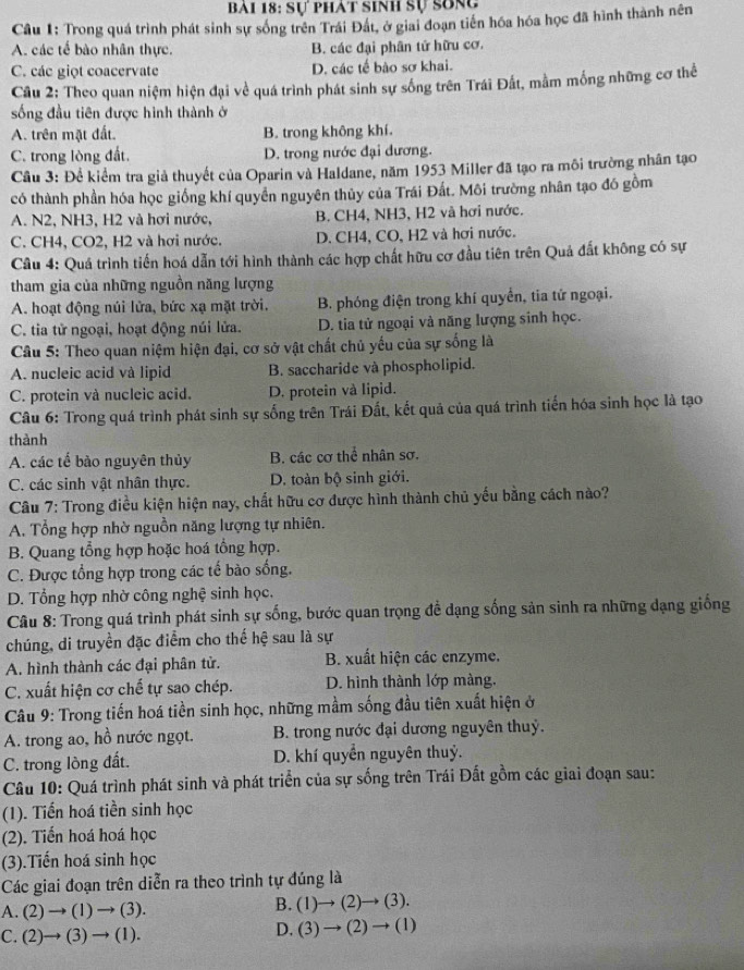 Sự phát sinh sự sống
Câu 1: Trong quá trình phát sinh sự sóng trên Trái Đát, ở giai đoạn tiến hóa hóa học đã hình thành nên
A. các tế bào nhân thực. B. các đại phân tứ hữu cơ.
C. các giọt coacervate D. các tế bào sơ khai.
Câu 2: Theo quan niệm hiện đại về quá trình phát sinh sự sống trên Trái Đất, mằm mống những cơ thể
sống đầu tiên được hình thành ở
A. trên mặt đất. B. trong không khí.
C. trong lòng đất. D. trong nước đại dương.
Cầu 3: Để kiểm tra giả thuyết của Oparin và Haldane, năm 1953 Miller đã tạo ra môi trường nhân tạo
có thành phần hóa học giống khí quyền nguyên thủy của Trái Đất. Môi trường nhân tạo đó gồm
A. N2, NH3, H2 và hơi nước, B. CH4, NH3, H2 và hơi nước.
C. CH4, CO2, H2 và hơi nước. D. CH4, CO, H2 và hơi nước.
Câu 4: Quá trình tiến hoá dẫn tới hình thành các hợp chất hữu cơ đầu tiên trên Quả đất không có sự
tham gia của những nguồn năng lượng
A. hoạt động núi lửa, bức xạ mặt trời. B. phóng điện trong khí quyển, tia tử ngoại.
C. tia tử ngoại, hoạt động núi lửa. D. tia tử ngoại và năng lượng sinh học.
Câu 5: Theo quan niệm hiện đại, cơ sở vật chất chủ yếu của sự sống là
A. nucleic acid và lipid B. saccharide và phospholipid.
C. protein và nucleic acid. D. protein và lipid.
Câu 6: Trong quá trình phát sinh sự sống trên Trái Đất, kết quả của quá trình tiến hóa sinh học là tạo
thành
A. các tế bào nguyên thủy B. các cơ thể nhân sơ.
C. các sinh vật nhân thực. D. toàn bộ sinh giới.
Câu 7: Trong điều kiện hiện nay, chất hữu cơ được hình thành chủ yếu bằng cách nào?
A. Tổng hợp nhờ nguồn năng lượng tự nhiên.
B. Quang tổng hợp hoặc hoá tổng hợp.
C. Được tổng hợp trong các tế bào sống.
D. Tổng hợp nhờ công nghệ sinh học.
Câu 8: Trong quá trình phát sinh sự sống, bước quan trọng đề dạng sống sản sinh ra những dạng giống
chúng, di truyền đặc điểm cho thế hệ sau là sự
A. hình thành các đại phân tử. B. xuất hiện các enzyme.
C. xuất hiện cơ chế tự sao chép. D. hình thành lớp màng.
Câu 9: Trong tiến hoá tiền sinh học, những mầm sống đầu tiên xuất hiện ở
A. trong ao, hồ nước ngọt. B. trong nước đại dương nguyên thuỷ.
C. trong lòng đất. D. khí quyền nguyên thuỷ.
Câu 10: Quá trình phát sinh và phát triển của sự sống trên Trái Đất gồm các giai đoạn sau:
(1). Tiến hoá tiền sinh học
(2). Tiến hoá hoá học
(3).Tiến hoá sinh học
Các giai đoạn trên diễn ra theo trình tự đúng là
A. (2)to (1)to (3).
B. (1)to (2)to (3).
C. (2)to (3)to (1).
D. (3)to (2)to (1)