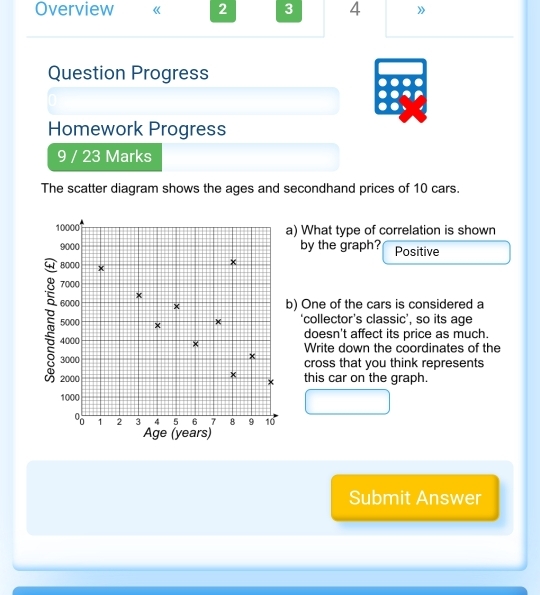 Overview 2 3 4 》 
Question Progress 
Homework Progress 
9 / 23 Marks 
The scatter diagram shows the ages and secondhand prices of 10 cars. 
) What type of correlation is shown 
by the graph? Positive 
) One of the cars is considered a 
‘collector’s classic’, so its age 
doesn't affect its price as much. 
Write down the coordinates of the 
cross that you think represents 
this car on the graph. 
Submit Answer