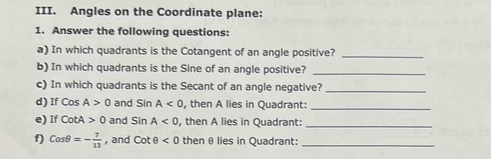 Angles on the Coordinate plane: 
1. Answer the following questions: 
a) In which quadrants is the Cotangent of an angle positive?_ 
b) In which quadrants is the Sine of an angle positive?_ 
c) In which quadrants is the Secant of an angle negative?_ 
d) If CosA>0 and SinA<0</tex> , then A lies in Quadrant:_ 
e) If cot A>0 and SinA<0</tex> , then A lies in Quadrant:_ 
f) Cosθ =- 7/13  , and cot θ <0</tex> then θ lies in Quadrant:_