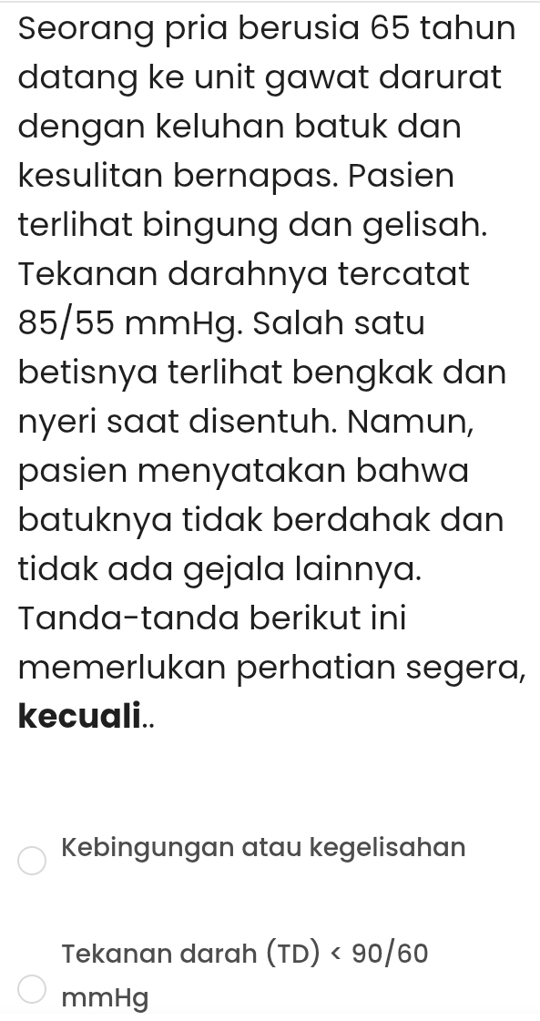 Seorang pria berusia 65 tahun 
datang ke unit gawat darurat 
dengan keluhan batuk dan 
kesulitan bernapas. Pasien 
terlihat bingung dan gelisah. 
Tekanan darahnya tercatat
85/55 mmHg. Salah satu 
betisnya terlihat bengkak dan 
nyeri saat disentuh. Namun, 
pasien menyatakan bahwa 
batuknya tidak berdahak dan 
tidak ada gejala lainnya. 
Tanda-tanda berikut ini 
memerlukan perhatian segera, 
kecuali.. 
Kebingungan atau kegelisahan 
Tekanan darah (TD)<90/60
mmHg