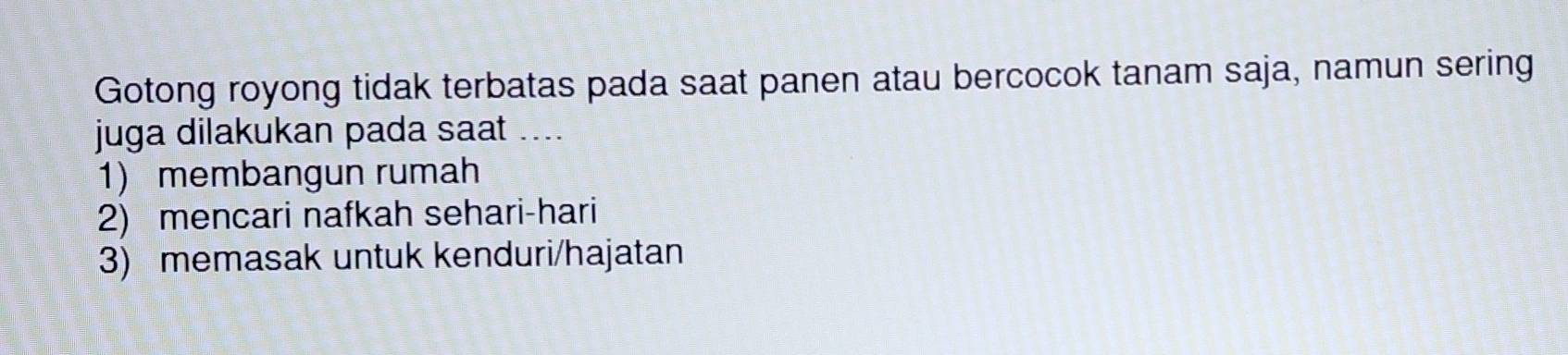 Gotong royong tidak terbatas pada saat panen atau bercocok tanam saja, namun sering
juga dilakukan pada saat ....
1) membangun rumah
2) mencari nafkah sehari-hari
3) memasak untuk kenduri/hajatan