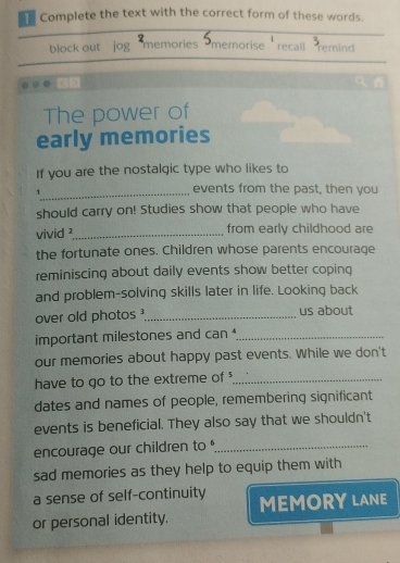 Complete the text with the correct form of these words. 
block out jog 2 
memories 
memorise recall remind 
The power of 
early memories 
If you are the nostalgic type who likes to 
_1 
events from the past, then you 
should carry on! Studies show that people who have 
vivid ¹_ from early childhood are 
the fortunate ones. Children whose parents encourage 
reminiscing about daily events show better coping 
and problem-solving skills later in life. Looking back 
over old photos _us about 
important milestones and can^4 _ 
our memories about happy past events. While we don't 
have to go to the extreme of _ 
dates and names of people, remembering significant 
events is beneficial. They also say that we shouldn't 
encourage our children to _ 
sad memories as they help to equip them with 
a sense of self-continuity 
or personal identity. MEMORY LANE