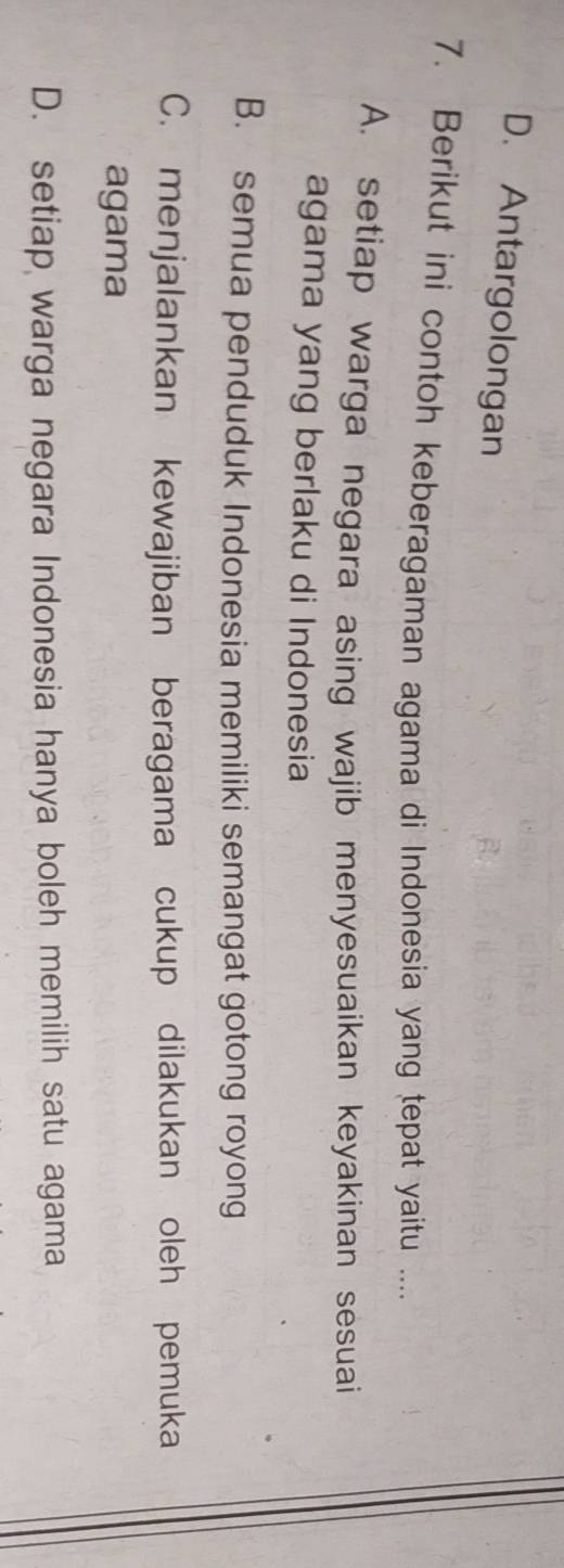 D. Antargolongan
7. Berikut ini contoh keberagaman agama di Indonesia yang tepat yaitu ....
A. setiap warga negara asing wajib menyesuaikan keyakinan sesuai
agama yang berlaku di Indonesia
B. semua penduduk Indonesia memiliki semangat gotong royong
C. menjalankan kewajiban beragama cukup dilakukan oleh pemuka
agama
D. setiap warga negara Indonesia hanya boleh memilih satu agama